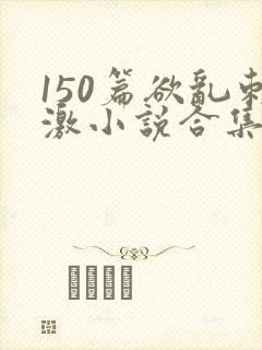 150篇欲乱刺激小说合集