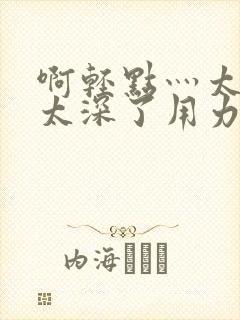 啊轻点灬太粗嗯太深了用力