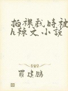 拍裸戏时被c了h辣文小说