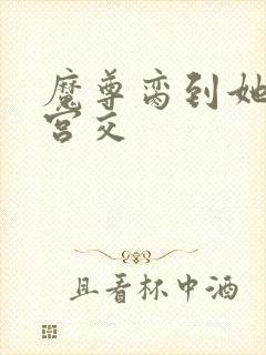 魔尊脔到她哭h宫交