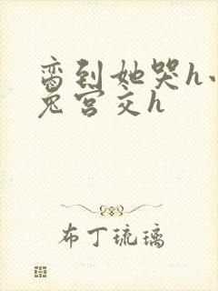 脔到她哭h小白兔宫交h