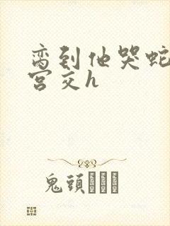 脔到他哭蛇双根宫交h