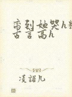 脔到她哭h粗话古言高h