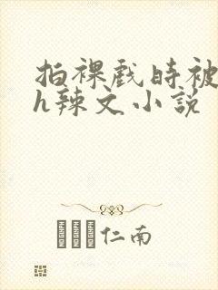 拍裸戏时被c了h辣文小说