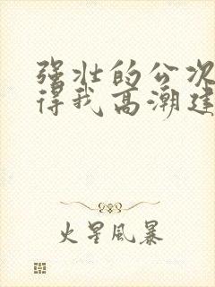 强壮的公次次弄得我高潮建国