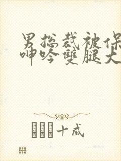 男总裁被保镖c呻吟双腿大张bl