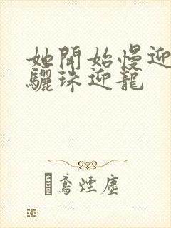 她开始慢迎迎合骊珠迎龙