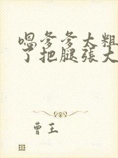 嗯爹爹太粗太长了把腿张大点