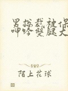 男总裁被保镖c呻吟双腿大张bl
