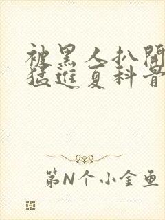 被黑人扒开双腿猛进夏科骨科