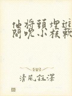 他将头埋进双腿间吮小核软件