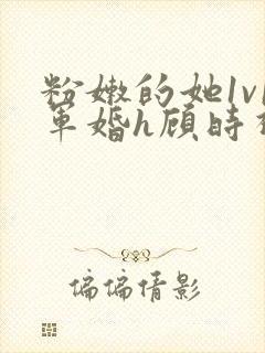 粉嫩的她1v1军婚h顾时视频