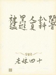 被黑人扒开双腿猛进夏科骨科