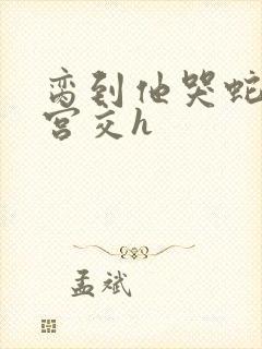 脔到他哭蛇双根宫交h