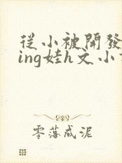 从小被开发成ying娃h文小说