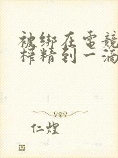 被绑在电竞椅上榨精到一滴不剩