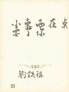 小东西在桌子上要了你