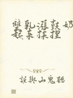 双乳涨鼓奶头翘起来揉捏