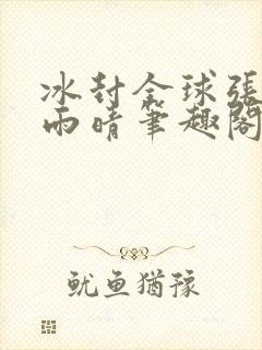 冰封全球张奕方雨晴笔趣阁