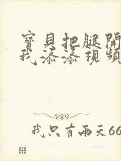 宝贝把腿开大让我添添视频