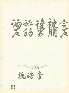 酒醉后被合租室友的男朋友睡了