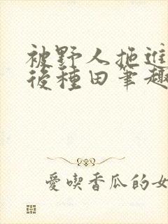 被野人拖进山洞后种田笔趣阁