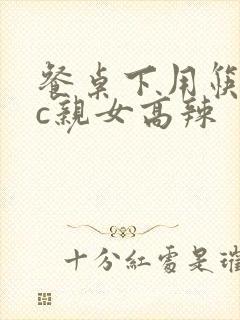 餐桌下用筷子狂c亲女高辣