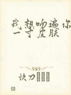 我想吻遍你的每一寸皮肤