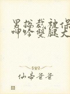 男总裁被保镖c呻吟双腿大张bl