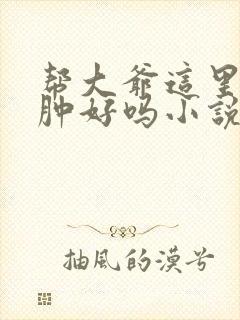 帮大爷这里消消肿好吗小说