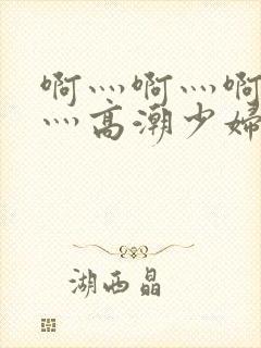 啊灬啊灬啊灬快灬高潮少妇小说