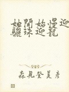 她开始慢迎迎合骊珠迎龙