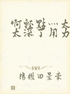 啊轻点灬太粗嗯太深了用力