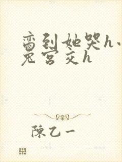 脔到她哭h小白兔宫交h