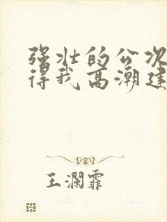 强壮的公次次弄得我高潮建国