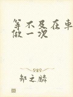 等不及在车里先做一次