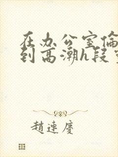 在办公室伦流澡到高潮h段灵兮