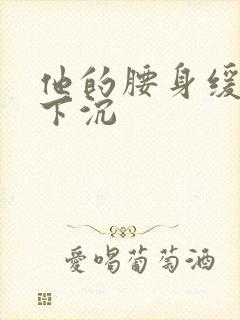 他的腰身缓慢的下沉