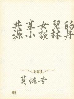 共享女儿的桃花源小说林丹丹