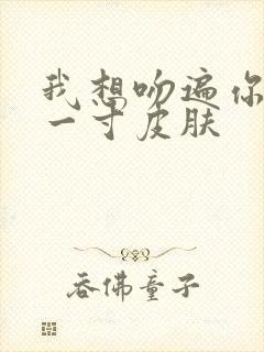 我想吻遍你的每一寸皮肤