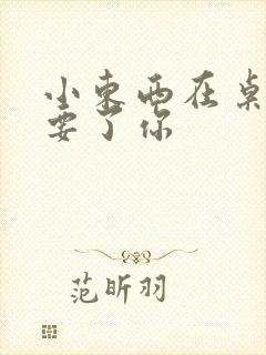 小东西在桌子上要了你