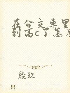 在公交车里c弄到高c了怎么办