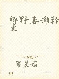 乡野春潮干柴烈火