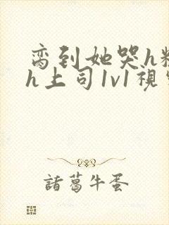 脔到她哭h粗话h上司1v1视频