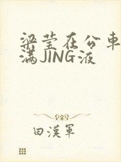 梁莹在公车被灌满JING液