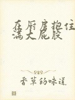 在厨房抱住岳丰满大屁股