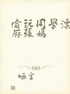 偷玩同学漂亮麻麻张嫣