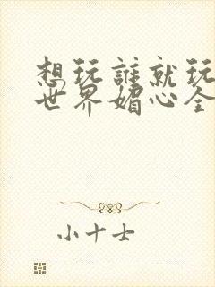 想玩谁就玩谁的世界媚心全文阅读