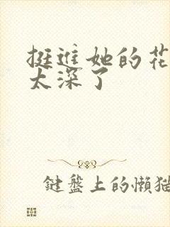 挺进她的花苞啊太深了