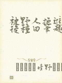 被野人拖进山洞后种田笔趣阁